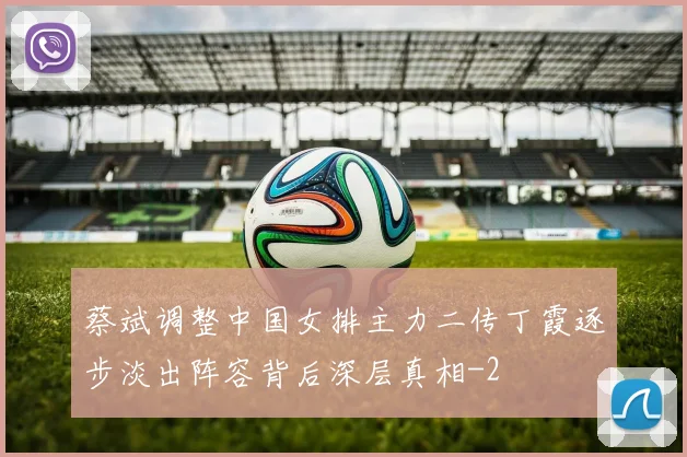 蔡斌调整中国女排主力二传丁霞逐步淡出阵容背后深层真相