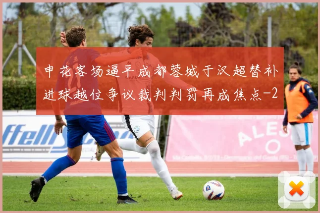 申花客场逼平成都蓉城于汉超替补进球越位争议裁判判罚再成焦点