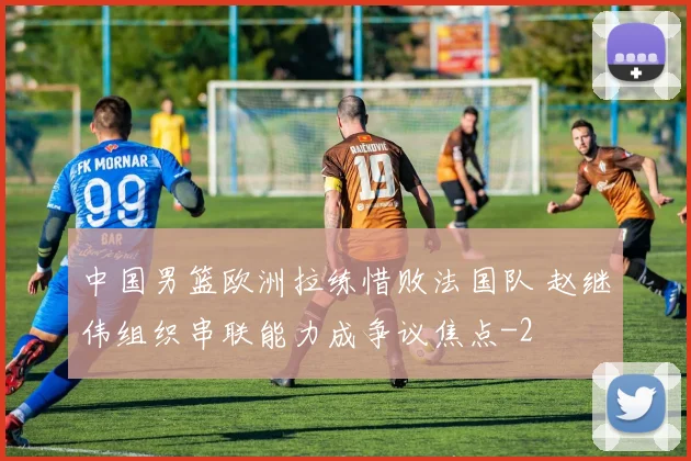 中国男篮欧洲拉练惜败法国队 赵继伟组织串联能力成争议焦点