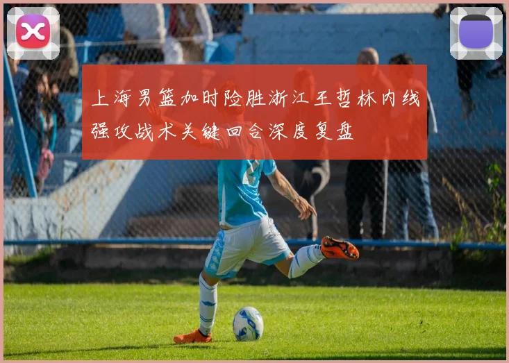 上海男篮加时险胜浙江王哲林内线强攻战术关键回合深度复盘