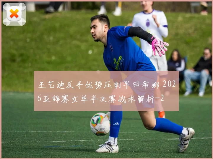王艺迪反手优势压制早田希娜 2026亚锦赛女单半决赛战术解析