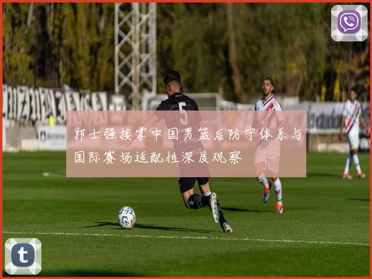 郭士强接掌中国男篮后防守体系与国际赛场适配性深度观察