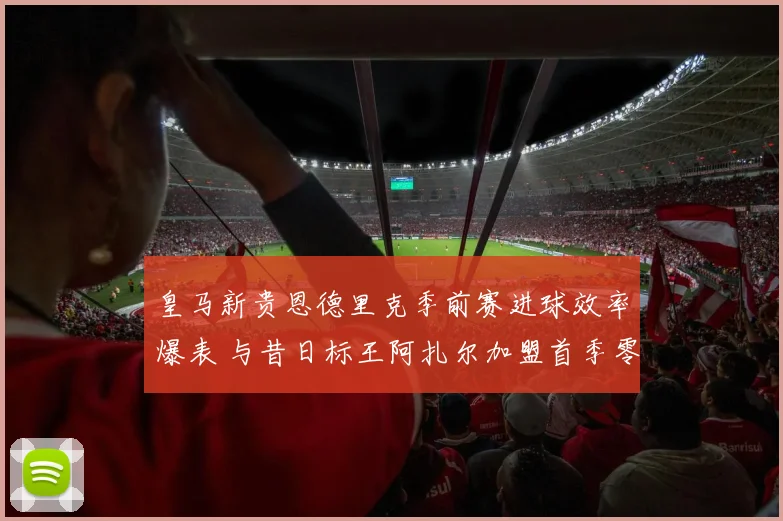 皇马新贵恩德里克季前赛进球效率爆表 与昔日标王阿扎尔加盟首季零进球数据对比