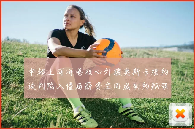 中超上海海港核心外援奥斯卡续约谈判陷入僵局薪资空间成制约瓶颈