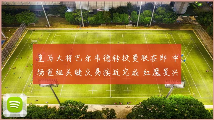 皇马大将巴尔韦德转投曼联在即 中场重组关键交易接近完成 红魔复兴路迎强援