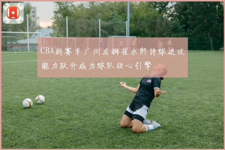 CBA新赛季广州龙狮崔永熙持球进攻能力跃升成为球队核心引擎