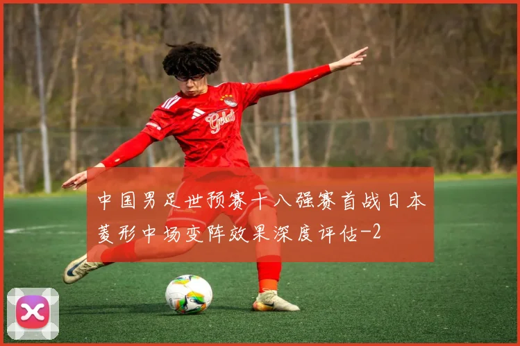 中国男足世预赛十八强赛首战日本菱形中场变阵效果深度评估