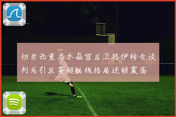 切尔西重启水晶宫后卫格伊转会谈判或引发英超防线格局连锁震荡