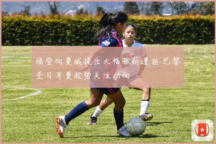 福登向曼城提出大幅涨薪遭拒 巴黎圣日耳曼趁势关注动向