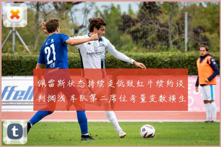 佩雷斯状态持续走低致红牛续约谈判搁浅 车队第二席位考量变数横生引发围场热议
