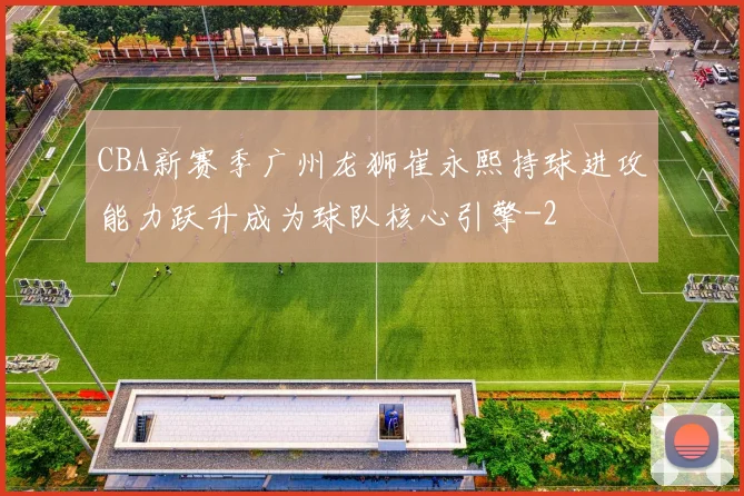 CBA新赛季广州龙狮崔永熙持球进攻能力跃升成为球队核心引擎