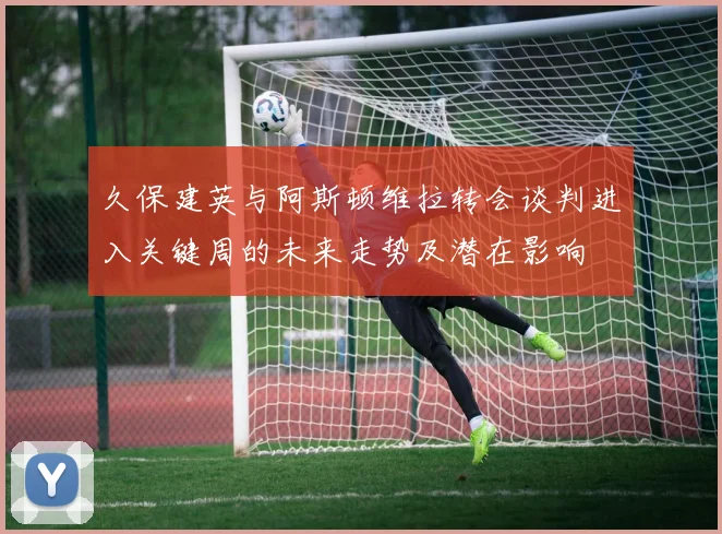 久保建英与阿斯顿维拉转会谈判进入关键周的未来走势及潜在影响