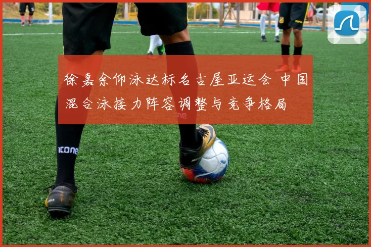 徐嘉余仰泳达标名古屋亚运会 中国混合泳接力阵容调整与竞争格局