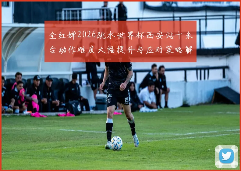 全红婵2026跳水世界杯西安站十米台动作难度大幅提升与应对策略解析