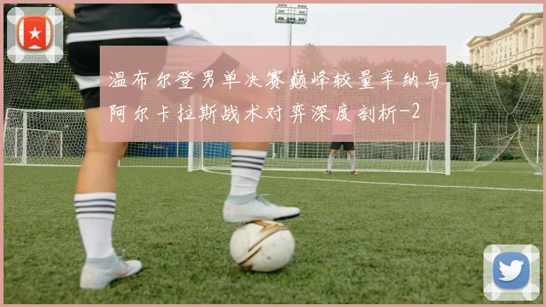 温布尔登男单决赛巅峰较量辛纳与阿尔卡拉斯战术对弈深度剖析