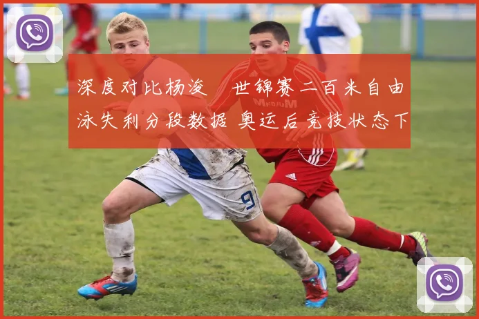 深度对比杨浚瑄世锦赛二百米自由泳失利分段数据 奥运后竞技状态下滑明显