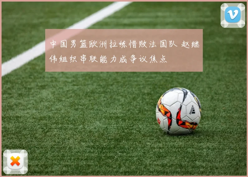 中国男篮欧洲拉练惜败法国队 赵继伟组织串联能力成争议焦点