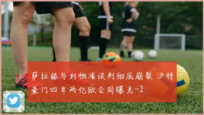 萨拉赫与利物浦谈判彻底崩裂 沙特豪门四年两亿欧合同曝光
