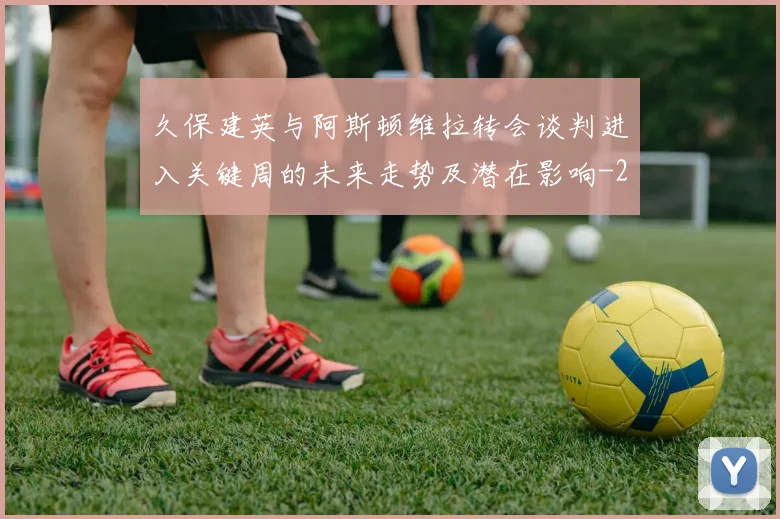 久保建英与阿斯顿维拉转会谈判进入关键周的未来走势及潜在影响