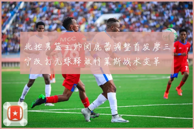 北控男篮主帅闵鹿蕾调整首发廖三宁改打无球释放特莱斯战术变革