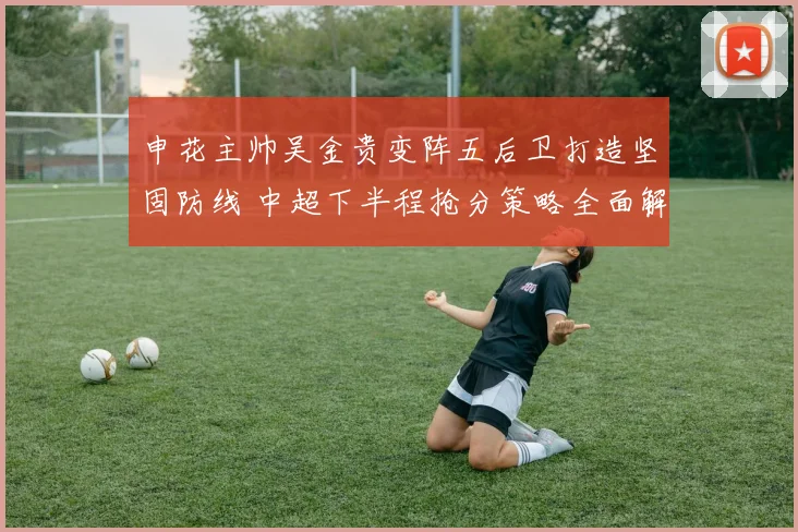 申花主帅吴金贵变阵五后卫打造坚固防线 中超下半程抢分策略全面解读与前景分析