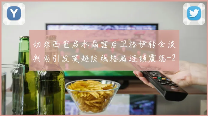 切尔西重启水晶宫后卫格伊转会谈判或引发英超防线格局连锁震荡