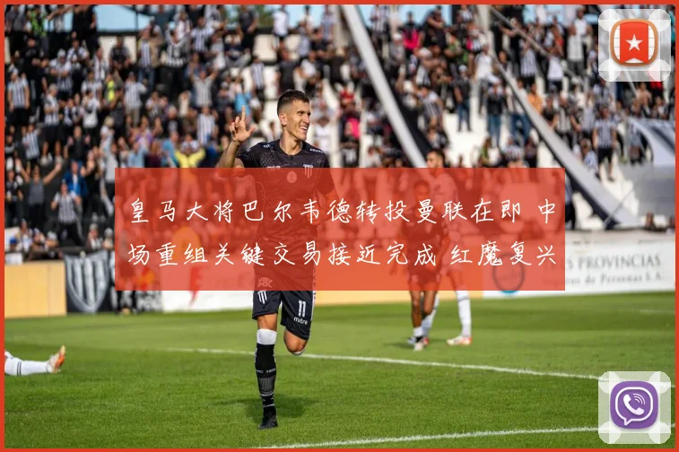 皇马大将巴尔韦德转投曼联在即 中场重组关键交易接近完成 红魔复兴路迎强援
