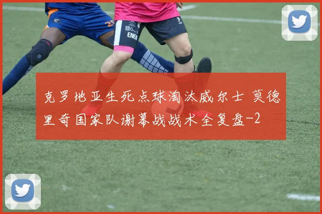 克罗地亚生死点球淘汰威尔士 莫德里奇国家队谢幕战战术全复盘