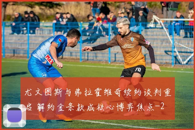 尤文图斯与弗拉霍维奇续约谈判重启 解约金条款成核心博弈焦点