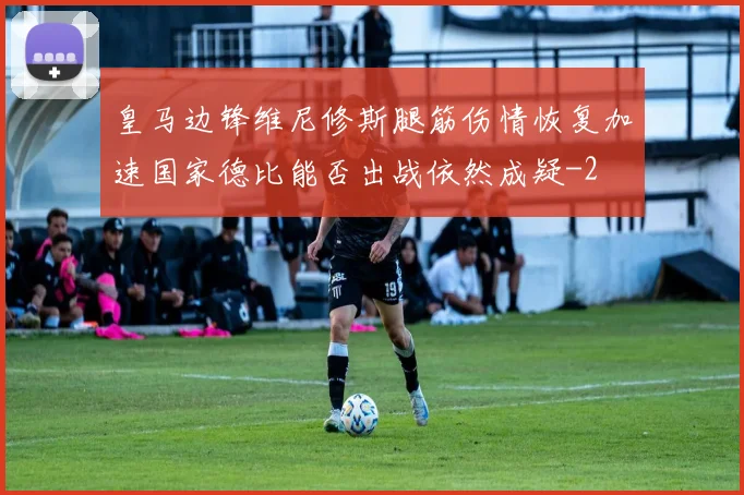 皇马边锋维尼修斯腿筋伤情恢复加速国家德比能否出战依然成疑