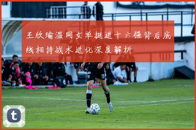 王欣瑜温网女单挺进十六强背后底线相持战术进化深度解析