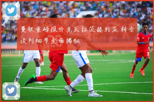 曼联重磅报价克瓦拉茨赫利亚 转会谈判细节全面揭秘