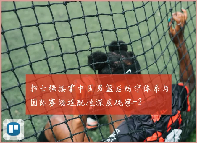 郭士强接掌中国男篮后防守体系与国际赛场适配性深度观察