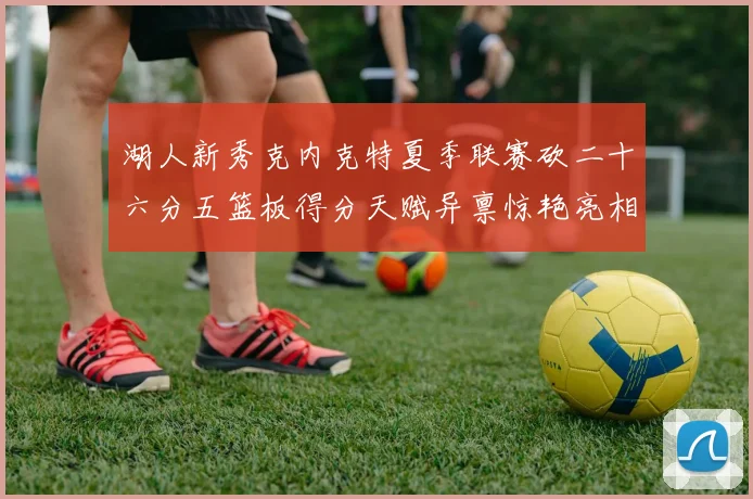 湖人新秀克内克特夏季联赛砍二十六分五篮板得分天赋异禀惊艳亮相
