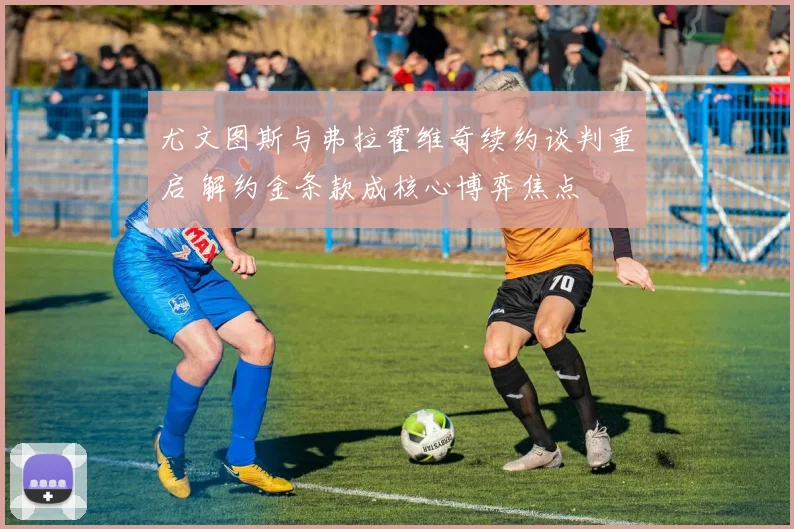 尤文图斯与弗拉霍维奇续约谈判重启 解约金条款成核心博弈焦点