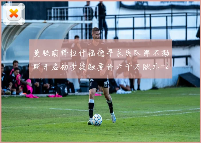 曼联前锋拉什福德寻求离队那不勒斯开启初步接触要价六千万欧元