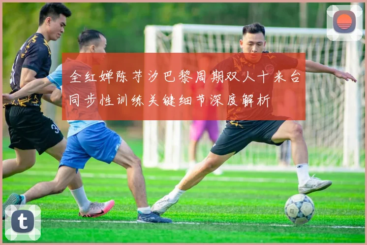 全红婵陈芋汐巴黎周期双人十米台同步性训练关键细节深度解析