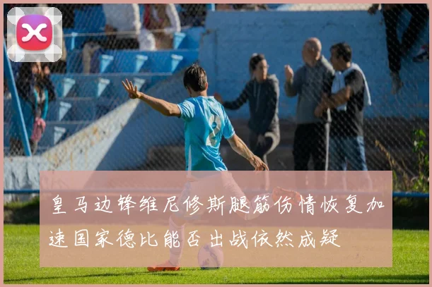 皇马边锋维尼修斯腿筋伤情恢复加速国家德比能否出战依然成疑