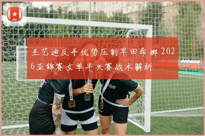 王艺迪反手优势压制早田希娜 2026亚锦赛女单半决赛战术解析