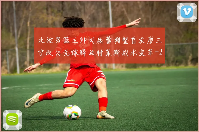 北控男篮主帅闵鹿蕾调整首发廖三宁改打无球释放特莱斯战术变革