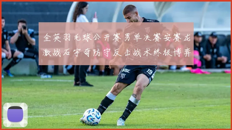 全英羽毛球公开赛男单决赛安赛龙激战石宇奇防守反击战术终极博弈谁能主宰胜负