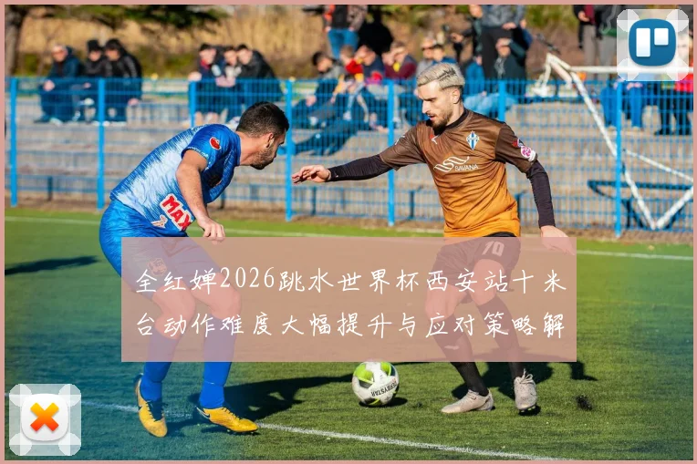 全红婵2026跳水世界杯西安站十米台动作难度大幅提升与应对策略解析