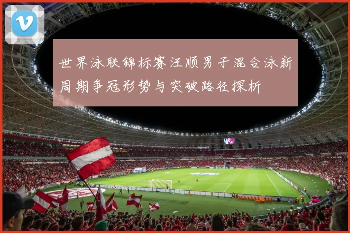 世界泳联锦标赛汪顺男子混合泳新周期争冠形势与突破路径探析