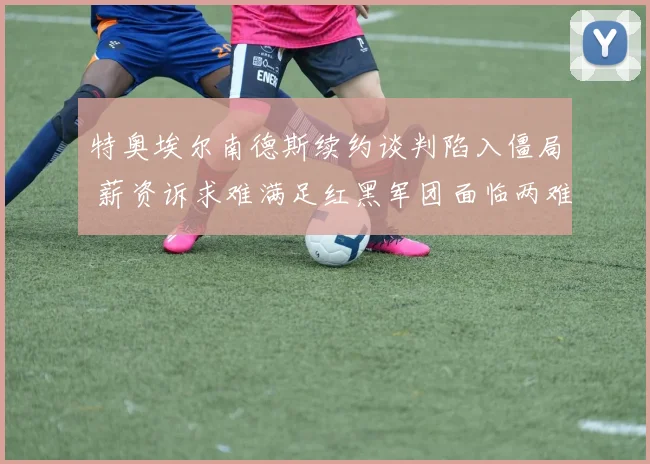 特奥埃尔南德斯续约谈判陷入僵局 薪资诉求难满足红黑军团面临两难抉择