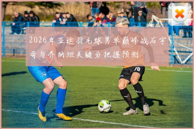 2026年亚运羽毛球男单巅峰战石宇奇与乔纳坦关键分把握预测